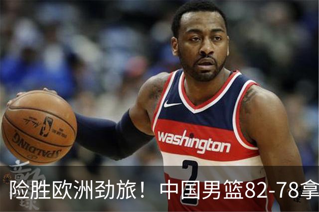 险胜欧洲劲旅！中国男篮82-78拿下硬仗，王俊杰18+14，徐昕4中4零失误